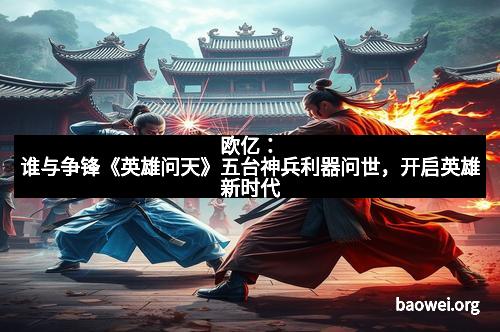 欧亿：谁与争锋《英雄问天》五台神兵利器问世，开启英雄新时代